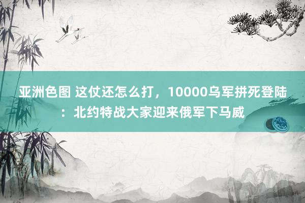 亚洲色图 这仗还怎么打，10000乌军拼死登陆：北约特战大家迎来俄军下马威