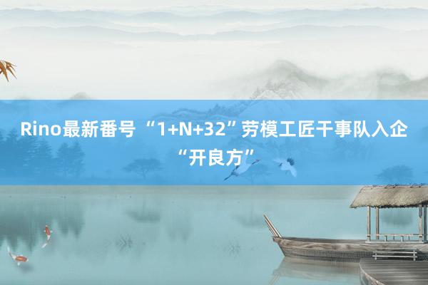 Rino最新番号 “1+N+32”劳模工匠干事队入企“开良方”