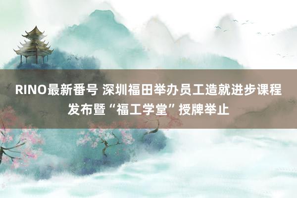 RINO最新番号 深圳福田举办员工造就进步课程发布暨“福工学堂”授牌举止