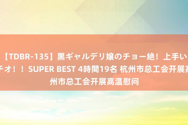 【TDBR-135】黒ギャルデリ嬢のチョー絶！上手いフェラチオ！！SUPER BEST 4時間19名 杭州市总工会开展高温慰问
