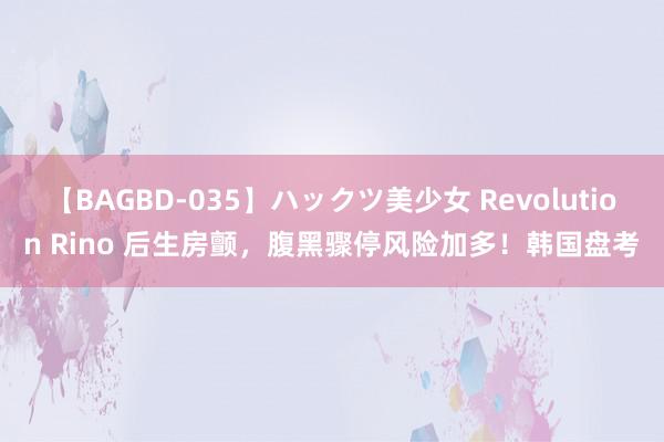 【BAGBD-035】ハックツ美少女 Revolution Rino 后生房颤，腹黑骤停风险加多！韩国盘考