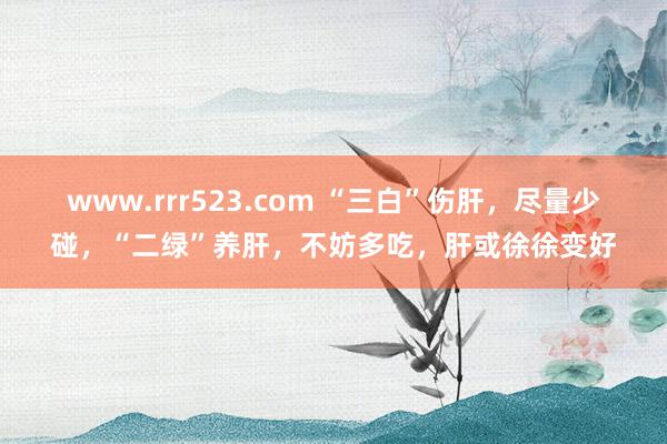 www.rrr523.com “三白”伤肝，尽量少碰，“二绿”养肝，不妨多吃，肝或徐徐变好