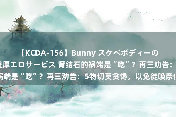 【KCDA-156】Bunny スケベボディーのバニーガールが手と口で濃厚エロサービス 肾结石的祸端是“吃”？再三劝告：5物切莫贪馋，以免徒唤奈何