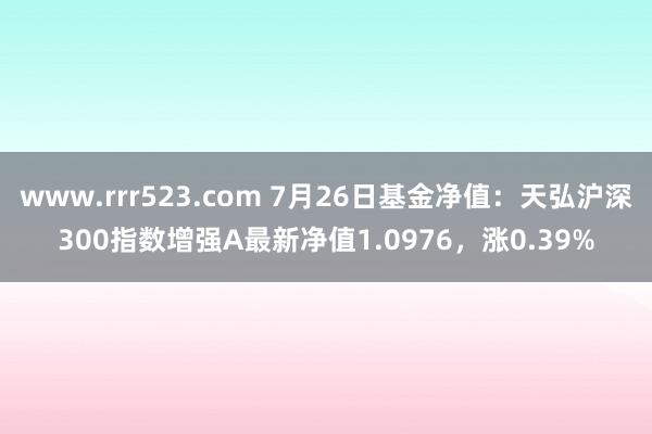 www.rrr523.com 7月26日基金净值：天弘沪深300指数增强A最新净值1.0976，涨0.39%