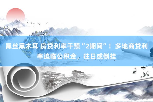 黑丝黑木耳 房贷利率干预“2期间”！多地商贷利率迫临公积金，往日或倒挂