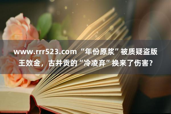 www.rrr523.com “年份原浆”被质疑盗版王效金，古井贡的“冷凌弃”换来了伤害？