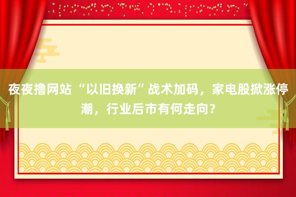 夜夜撸网站 “以旧换新”战术加码，家电股掀涨停潮，行业后市有何走向？