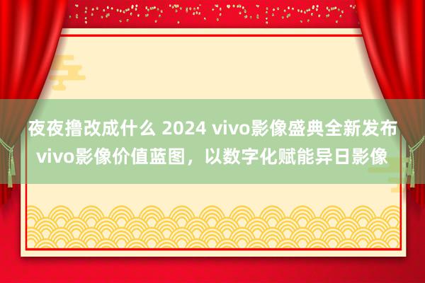 夜夜撸改成什么 2024 vivo影像盛典全新发布vivo影像价值蓝图，以数字化赋能异日影像