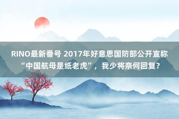 RINO最新番号 2017年好意思国防部公开宣称“中国航母是纸老虎”，我少将奈何回复？