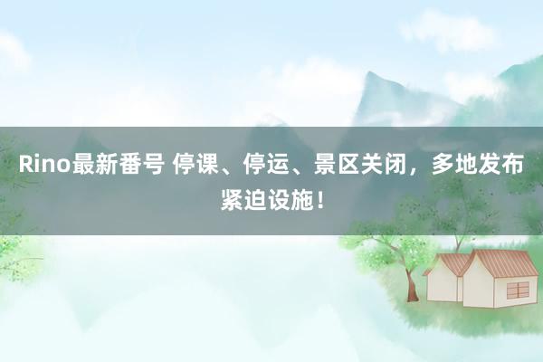 Rino最新番号 停课、停运、景区关闭，多地发布紧迫设施！