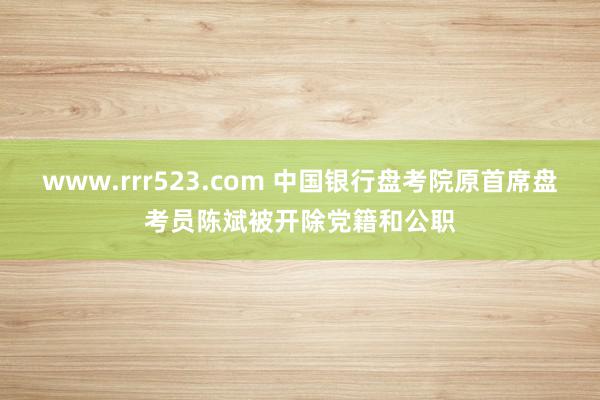 www.rrr523.com 中国银行盘考院原首席盘考员陈斌被开除党籍和公职