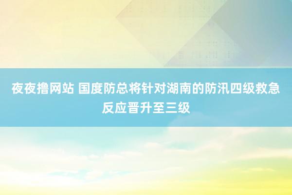 夜夜撸网站 国度防总将针对湖南的防汛四级救急反应晋升至三级