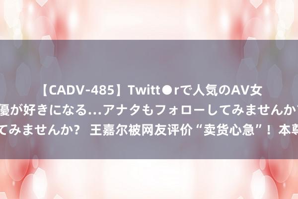 【CADV-485】Twitt●rで人気のAV女優 SNSでますますAV女優が好きになる…アナタもフォローしてみませんか？ 王嘉尔被网友评价“卖货心急”！本尊平直回怼硬刚