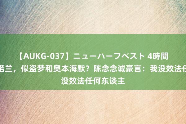 【AUKG-037】ニューハーフベスト 4時間 解细巧敬诺兰，似盗梦和奥本海默？陈念念诚豪言：我没效法任何东谈主