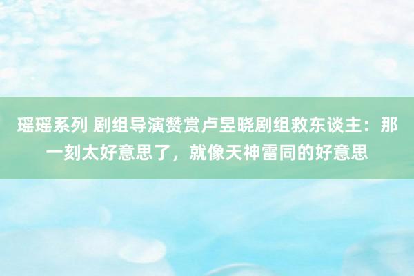 瑶瑶系列 剧组导演赞赏卢昱晓剧组救东谈主：那一刻太好意思了，就像天神雷同的好意思