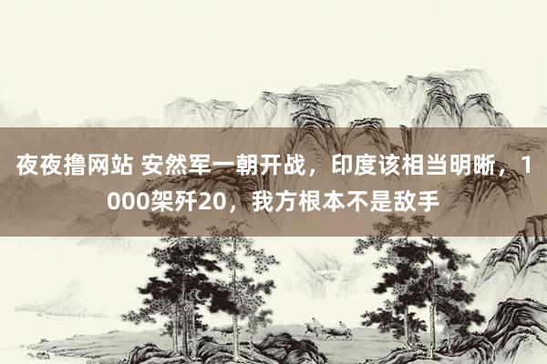 夜夜撸网站 安然军一朝开战，印度该相当明晰，1000架歼20，我方根本不是敌手