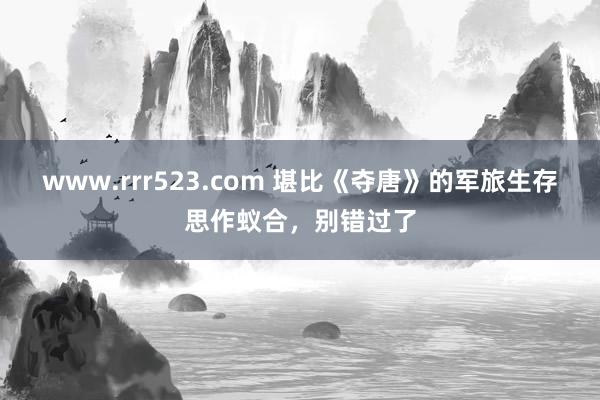 www.rrr523.com 堪比《夺唐》的军旅生存思作蚁合，别错过了