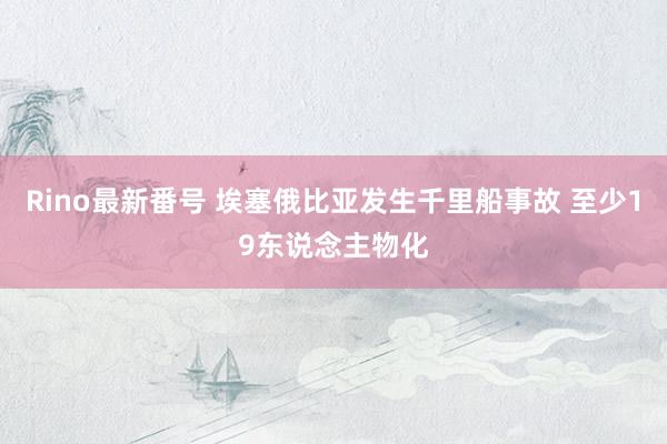 Rino最新番号 埃塞俄比亚发生千里船事故 至少19东说念主物化