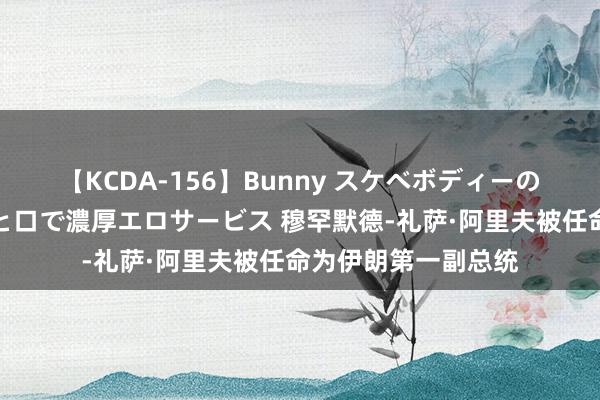 【KCDA-156】Bunny スケベボディーのバニーガールが手と口で濃厚エロサービス 穆罕默德-礼萨·阿里夫被任命为伊朗第一副总统