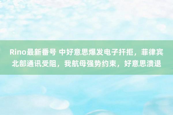 Rino最新番号 中好意思爆发电子扞拒，菲律宾北部通讯受阻，我航母强势约束，好意思溃退