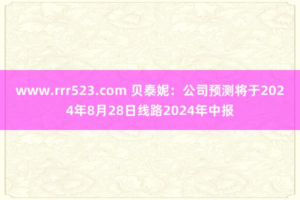 www.rrr523.com 贝泰妮：公司预测将于2024年8月28日线路2024年中报