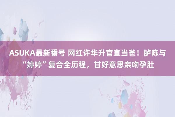 ASUKA最新番号 网红许华升官宣当爸！胪陈与“婷婷”复合全历程，甘好意思亲吻孕肚