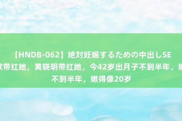 【HNDB-062】絶対妊娠するための中出しSEX！！ 胡歌带红她，黄晓明带红她，今42岁出月子不到半年，嫩得像20岁