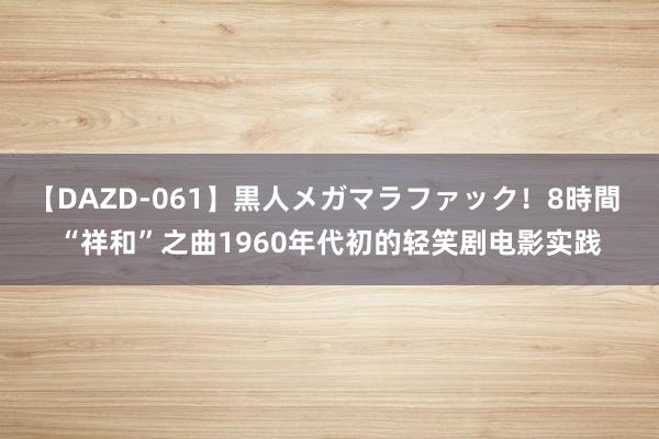 【DAZD-061】黒人メガマラファック！8時間 “祥和”之曲1960年代初的轻笑剧电影实践