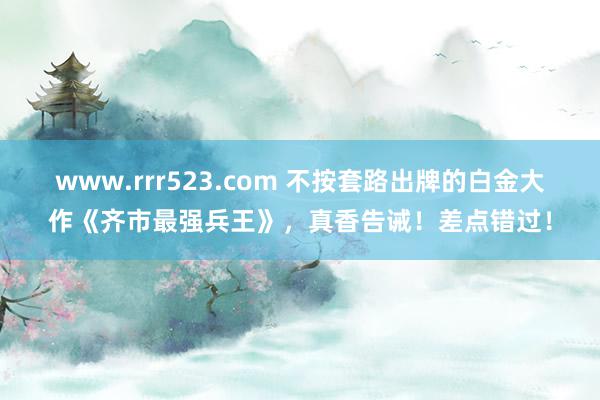 www.rrr523.com 不按套路出牌的白金大作《齐市最强兵王》，真香告诫！差点错过！