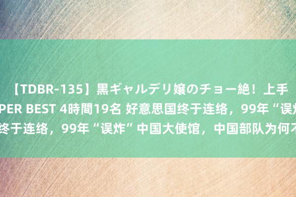 【TDBR-135】黒ギャルデリ嬢のチョー絶！上手いフェラチオ！！SUPER BEST 4時間19名 好意思国终于连络，99年“误炸”中国大使馆，中国部队为何不赐与反击