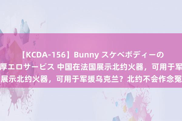 【KCDA-156】Bunny スケベボディーのバニーガールが手と口で濃厚エロサービス 中国在法国展示北约火器，可用于军援乌克兰？北约不会作念冤种