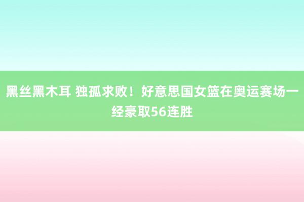 黑丝黑木耳 独孤求败！好意思国女篮在奥运赛场一经豪取56连胜