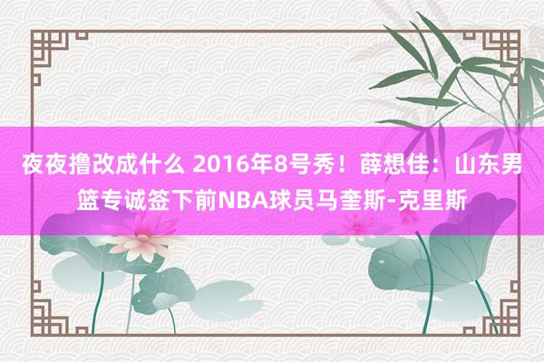 夜夜撸改成什么 2016年8号秀！薛想佳：山东男篮专诚签下前NBA球员马奎斯-克里斯