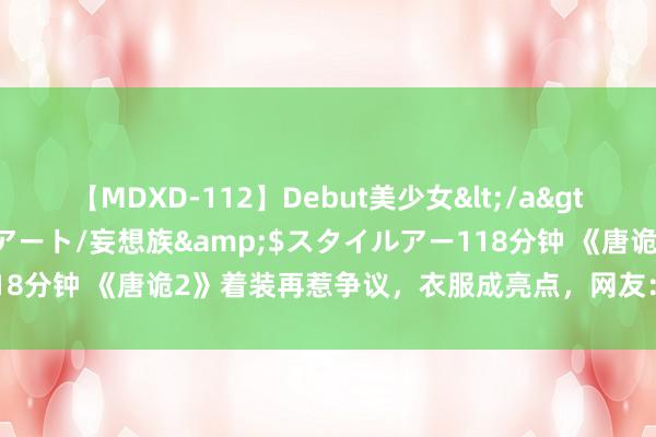 【MDXD-112】Debut美少女</a>2005-02-15スタイルアート/妄想族&$スタイルアー118分钟 《唐诡2》着装再惹争议，衣服成亮点，网友：她们是的确规复