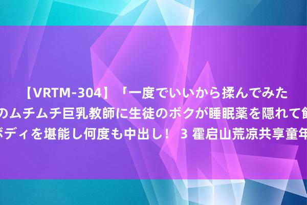 【VRTM-304】「一度でいいから揉んでみたい！」はち切れんばかりのムチムチ巨乳教師に生徒のボクが睡眠薬を隠れて飲ませて、夢の豊満ボディを堪能し何度も中出し！ 3 霍启山荒凉共享童年照：如今的惨绿少年，与之前判若两东说念主！