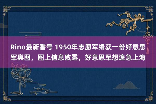 Rino最新番号 1950年志愿军缉获一份好意思军舆图，图上信息败露，好意思军想遑急上海