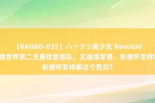 【BAGBD-035】ハックツ美少女 Revolution Rino 既建世界第二支最优良部队，又缩减军费，彭德怀怎样解这个死扣？