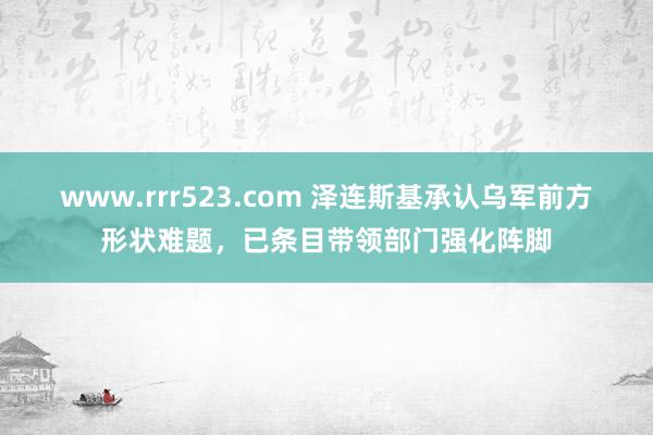 www.rrr523.com 泽连斯基承认乌军前方形状难题，已条目带领部门强化阵脚