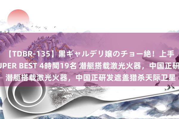 【TDBR-135】黒ギャルデリ嬢のチョー絶！上手いフェラチオ！！SUPER BEST 4時間19名 潜艇搭载激光火器，中国正研发遮盖猎杀天际卫星