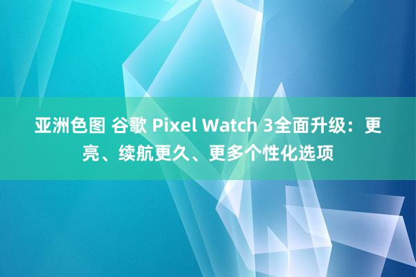 亚洲色图 谷歌 Pixel Watch 3全面升级：更亮、续航更久、更多个性化选项