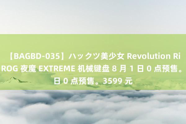 【BAGBD-035】ハックツ美少女 Revolution Rino 华硕 ROG 夜魔 EXTREME 机械键盘 8 月 1 日 0 点预售。3599 元