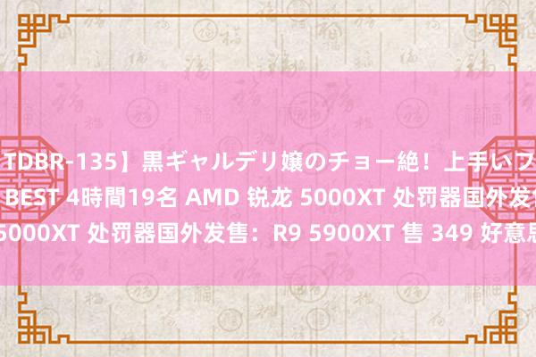 【TDBR-135】黒ギャルデリ嬢のチョー絶！上手いフェラチオ！！SUPER BEST 4時間19名 AMD 锐龙 5000XT 处罚器国外发售：R9 5900XT 售 349 好意思元