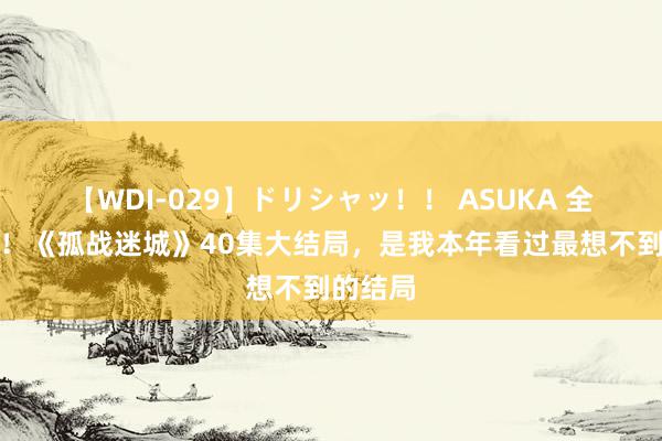 【WDI-029】ドリシャッ！！ ASUKA 全是离谱！《孤战迷城》40集大结局，是我本年看过最想不到的结局