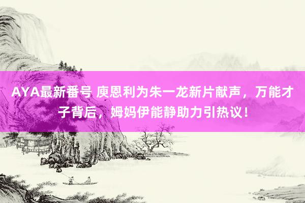 AYA最新番号 庾恩利为朱一龙新片献声，万能才子背后，姆妈伊能静助力引热议！