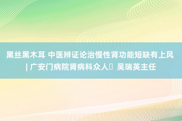 黑丝黑木耳 中医辨证论治慢性肾功能短缺有上风 | 广安门病院肾病科众人​吴瑞英主任