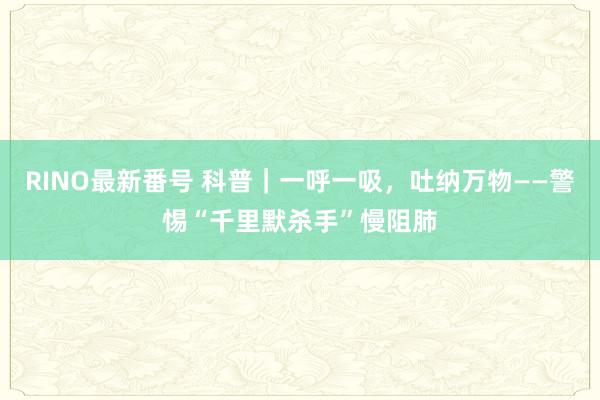 RINO最新番号 科普｜一呼一吸，吐纳万物——警惕“千里默杀手”慢阻肺