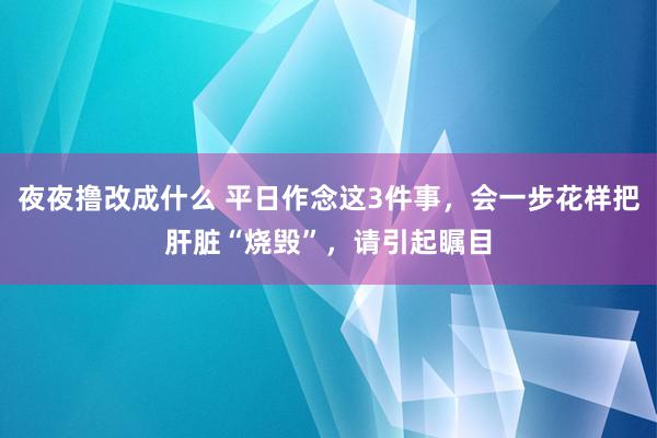 夜夜撸改成什么 平日作念这3件事，会一步花样把肝脏“烧毁”，请引起瞩目