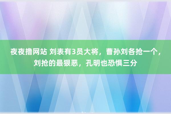 夜夜撸网站 刘表有3员大将，曹孙刘各抢一个，刘抢的最狠恶，孔明也恐惧三分