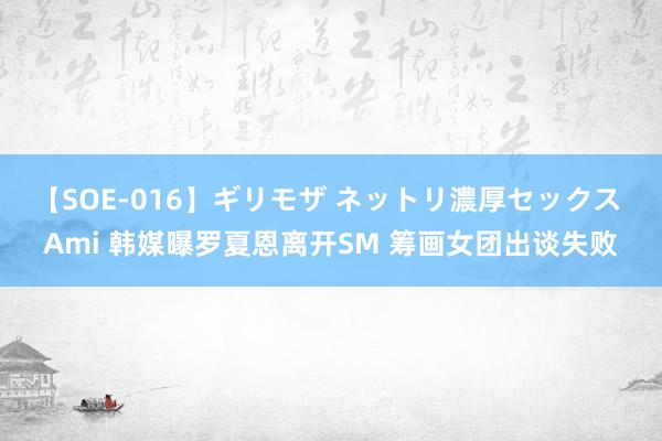 【SOE-016】ギリモザ ネットリ濃厚セックス Ami 韩媒曝罗夏恩离开SM 筹画女团出谈失败