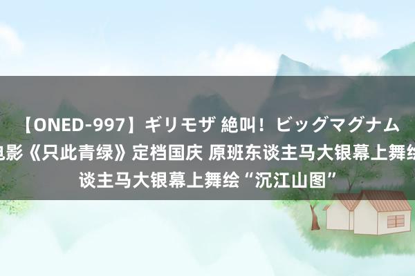 【ONED-997】ギリモザ 絶叫！ビッグマグナムFUCK Ami 电影《只此青绿》定档国庆 原班东谈主马大银幕上舞绘“沉江山图”